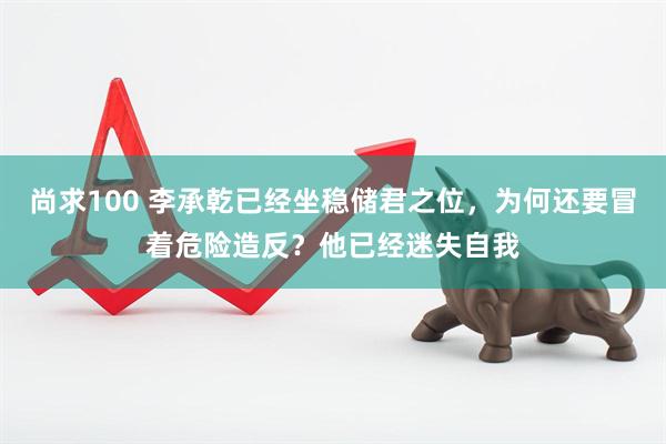 尚求100 李承乾已经坐稳储君之位,为何还要冒着危险造反?他已经迷失自我
