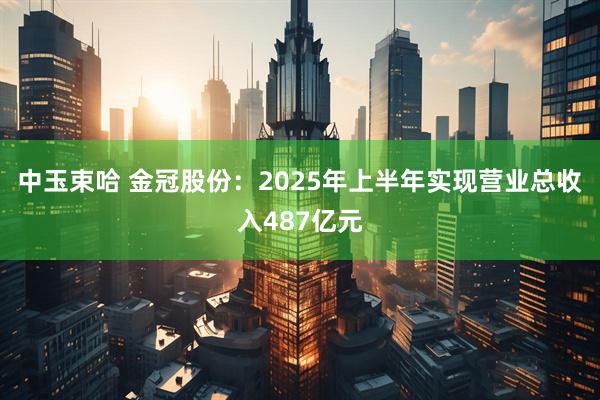 中玉束哈 金冠股份：2025年上半年实现营业总收入487亿元