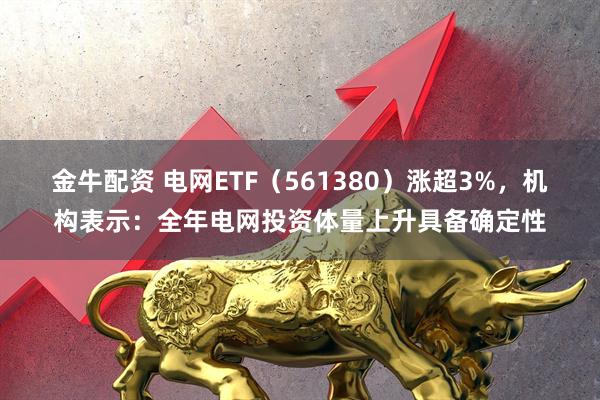 金牛配资 电网ETF（561380）涨超3%，机构表示：全年电网投资体量上升具备确定性