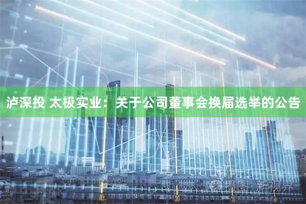 泸深投 太极实业：关于公司董事会换届选举的公告