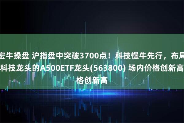 宏牛操盘 沪指盘中突破3700点！科技慢牛先行，布局科技龙头的A500ETF龙头(563800) 场内价格创新高
