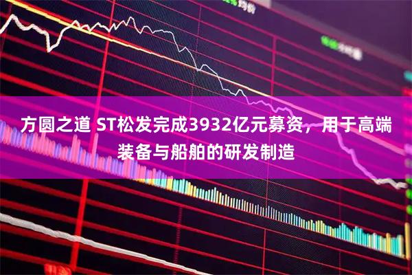 方圆之道 ST松发完成3932亿元募资，用于高端装备与船舶的研发制造