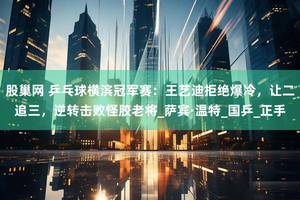 股巢网 乒乓球横滨冠军赛：王艺迪拒绝爆冷，让二追三，逆转击败怪胶老将_萨宾·温特_国乒_正手