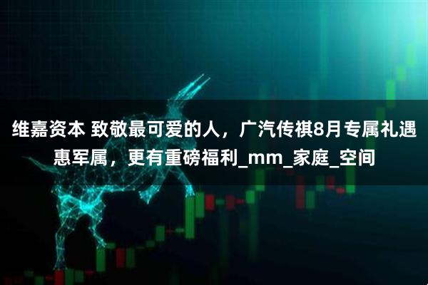 维嘉资本 致敬最可爱的人，广汽传祺8月专属礼遇惠军属，更有重磅福利_mm_家庭_空间