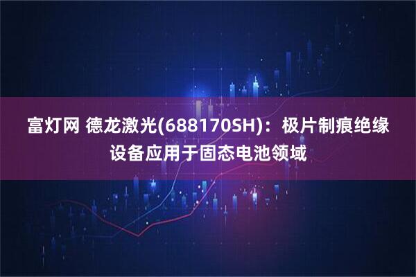 富灯网 德龙激光(688170SH)：极片制痕绝缘设备应用于固态电池领域
