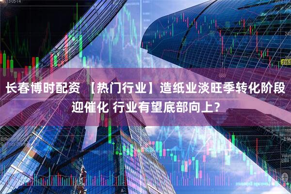 长春博时配资 【热门行业】造纸业淡旺季转化阶段迎催化 行业有望底部向上？