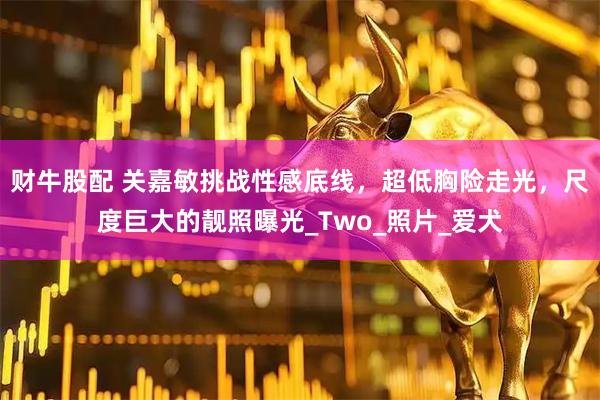 财牛股配 关嘉敏挑战性感底线，超低胸险走光，尺度巨大的靓照曝光_Two_照片_爱犬