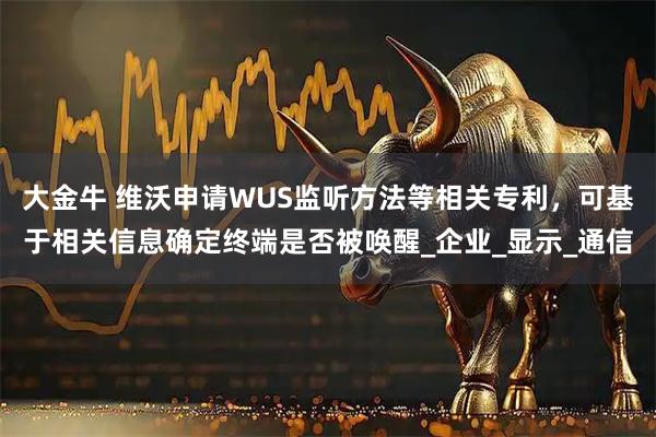 大金牛 维沃申请WUS监听方法等相关专利，可基于相关信息确定终端是否被唤醒_企业_显示_通信