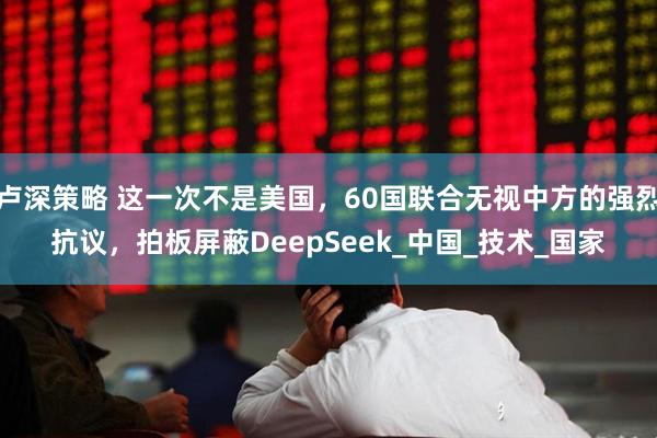 卢深策略 这一次不是美国，60国联合无视中方的强烈抗议，拍板屏蔽DeepSeek_中国_技术_国家