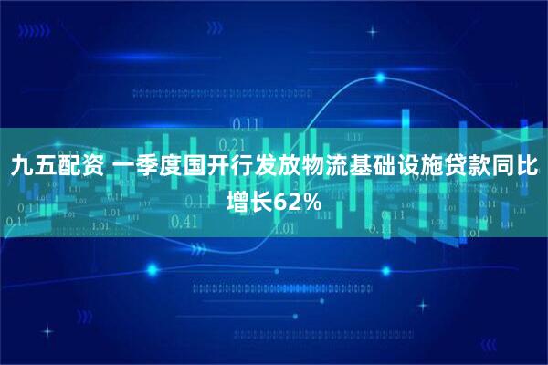 九五配资 一季度国开行发放物流基础设施贷款同比增长62%