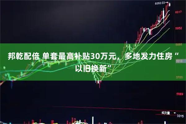 邦乾配倍 单套最高补贴30万元，多地发力住房“以旧换新”