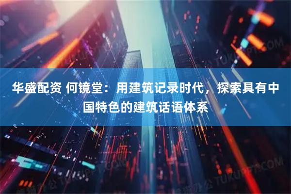 华盛配资 何镜堂：用建筑记录时代，探索具有中国特色的建筑话语体系