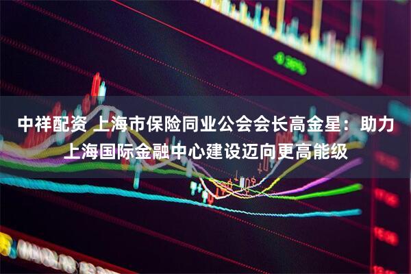 中祥配资 上海市保险同业公会会长高金星：助力上海国际金融中心建设迈向更高能级
