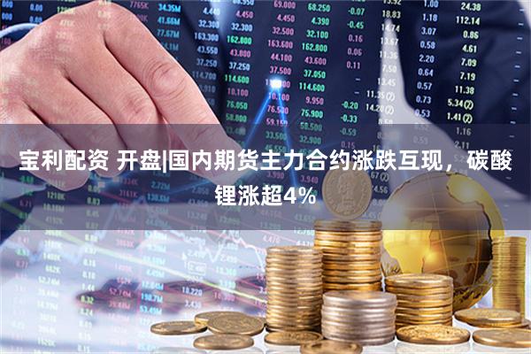 宝利配资 开盘|国内期货主力合约涨跌互现，碳酸锂涨超4%