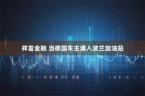 祥富金融 当德国车主涌入波兰加油站