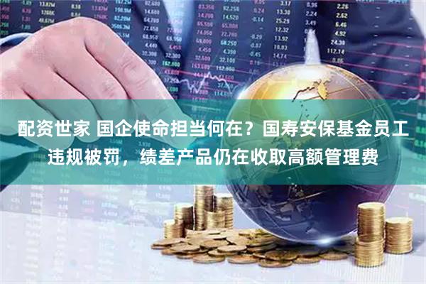 配资世家 国企使命担当何在？国寿安保基金员工违规被罚，绩差产品仍在收取高额管理费