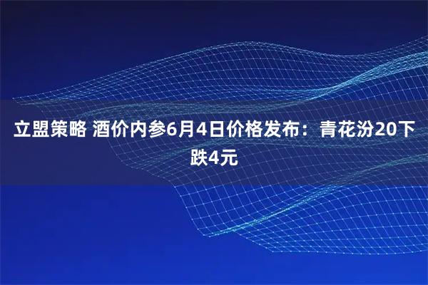 立盟策略 酒价内参6月4日价格发布：青花汾20下跌4元