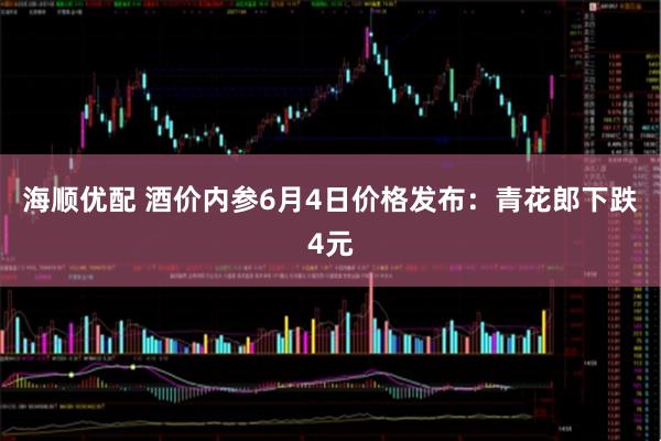 海顺优配 酒价内参6月4日价格发布：青花郎下跌4元