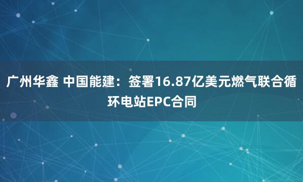 广州华鑫 中国能建：签署16.87亿美元燃气联合循环电站EPC合同