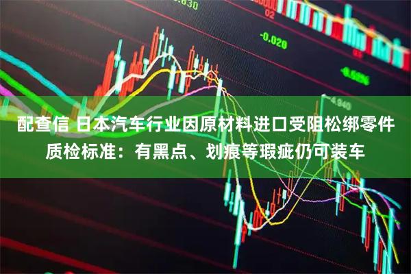 配查信 日本汽车行业因原材料进口受阻松绑零件质检标准：有黑点、划痕等瑕疵仍可装车