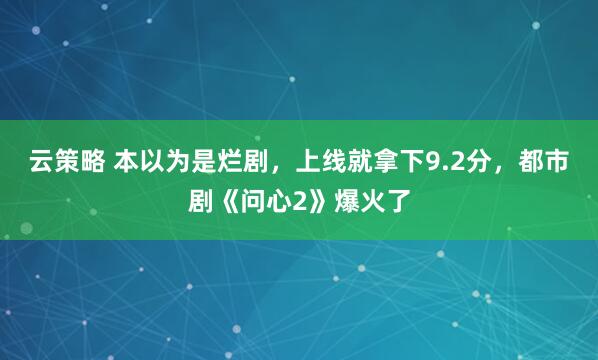 云策略 本以为是烂剧，上线就拿下9.2分，都市剧《问心2》爆火了