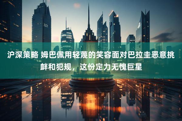 沪深策略 姆巴佩用轻蔑的笑容面对巴拉圭恶意挑衅和犯规，这份定力无愧巨星