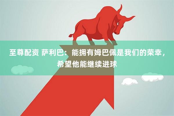 至尊配资 萨利巴：能拥有姆巴佩是我们的荣幸，希望他能继续进球