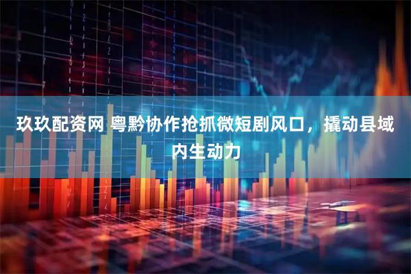 玖玖配资网 粤黔协作抢抓微短剧风口，撬动县域内生动力