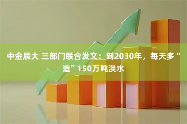 中金辰大 三部门联合发文：到2030年，每天多“造”150万吨淡水