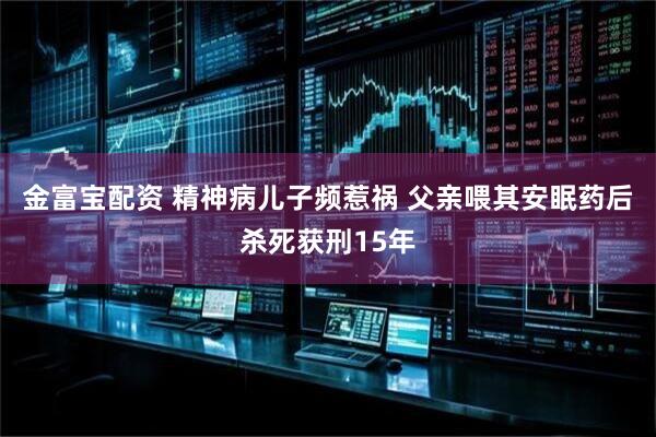 金富宝配资 精神病儿子频惹祸 父亲喂其安眠药后杀死获刑15年