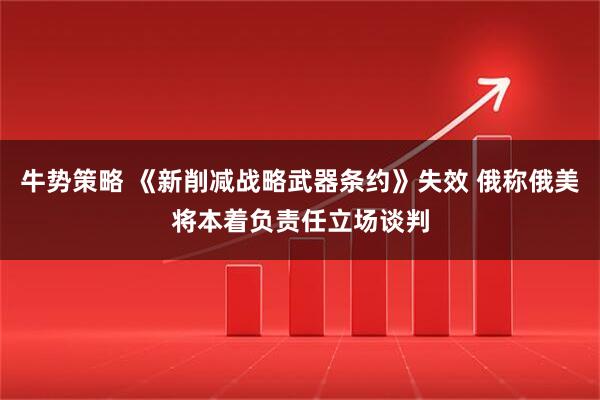 牛势策略 《新削减战略武器条约》失效 俄称俄美将本着负责任立场谈判