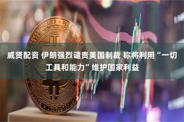 威贤配资 伊朗强烈谴责美国制裁 称将利用“一切工具和能力”维护国家利益