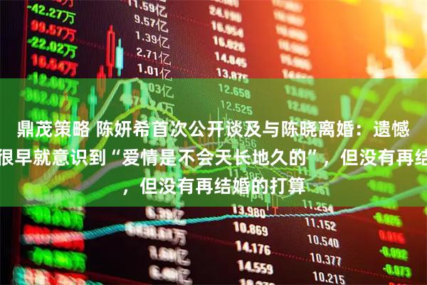 鼎茂策略 陈妍希首次公开谈及与陈晓离婚：遗憾是有的，很早就意识到“爱情是不会天长地久的”，但没有再结婚的打算