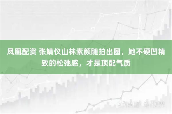 凤凰配资 张婧仪山林素颜随拍出圈，她不硬凹精致的松弛感，才是顶配气质
