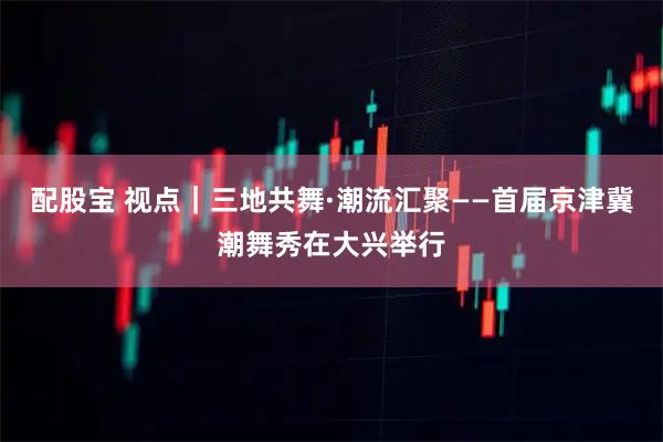 配股宝 视点｜三地共舞·潮流汇聚——首届京津冀潮舞秀在大兴举行